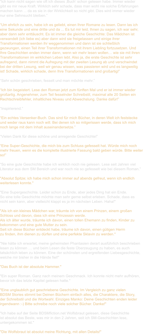 “Ich kann nicht sagen wie oft ich dieses ‚Buch‘ schon gelesen habe. Immer wieder  gibt es mir neue Kraft. Wirklich sehr schade, dass man wohl nie solche Erfahrungen  machen kann ... da es sie in der Wirklichkeit so nicht gibt. Dies wird immer wieder  nur eine Sehnsucht bleiben.”  “Um ehrlich zu sein, habe ich es geliebt, einen Ihrer Romane zu lesen. Dann las ich  eine Sekunde und eine dritte und da ... Es tut mir leid, Ihnen zu sagen, ich war sehr,  aber dann sehr enttäuscht. Es ist immer die gleiche Geschichte: Das Mädchen ist  verwandelt (ich liebe es) aber dann wird sie freigelassen und einige ihrer  Transformationen werden ihr weggenommen und dann ist sie schließlich  gezwungen, einen Teil ihrer Transformationen mit ihrem Liebling fortzusetzen. Und  Ihre Geschichten enden immer dann, wenn wir mehr lesen wollen… wie sie mit ihren  Transformationen im wirklichen Leben lebt. Also ja, die erste Geschichte ist sehr  aufregend, dann nimmt die Aufregung mit der zweiten Lesung ab und verschwindet  bei der dritten Lesung, weil wir genau wissen, was passieren wird und es langweilig  ist! Schade, wirklich schade, denn Ihre Transformationen sind großartig!”  “Sehr schön geschrieben, fesselt und man möchte mehr.”  “Ich bin begeistert. Lese den Roman jetzt zum fünften Mal und er ist immer wieder  großartig. Angenehmer, zum Teil fesselnder Schreibstil, maximal alle 20 Seiten ein  Rechtschreibfehler, inhaltliches Niveau und Abwechslung. Danke dafür!”  “Inspirierend.”  “Ein echtes Versenker-Buch. Das sind für mich Bücher, in deren Welt ich feststecke  und weder raus kann noch will. Bei denen ich so mitgerissen werde, dass ich mich  noch lange mit dem Inhalt auseinandersetze.”  “Vielen Dank für diese schöne und anregende Geschichte!”  “Eine Super-Geschichte, die mich bis zum Schluss gefesselt hat. Würde mich noch  mehr freuen, wenn es die komplette illustrierte Fassung bald geben würde. Bitte weiter  so!”  “So eine gute Geschichte habe ich wirklich noch nie gelesen. Lese seit Jahren viel  Literatur aus dem SM Bereich und war noch nie so gefesselt wie bei diesem Roman.”  "Absolut Spitze; ich habe mich schon immer auf abends gefreut, wenn ich endlich  weiterlesen konnte."   "Eine Supergeschichte. Leider schon zu Ende, aber jedes Ding hat ein Ende. So eine tolle Geschichte möchte man sehr gerne selbst erleben. Schade, dass es  nicht sein kann, aber vielleicht klappt es ja im nächsten Leben. Haha!"    "Als ich ein kleines Mädchen war, träumte ich von einem Prinzen, einem großen  Schloss und davon, dass ich eine Prinzessin werde. Als ich älter wurde, träumte ich davon, einen tollen Ehemann zu finden, Kinder zu  bekommen und eine gute Mutter zu sein. Seit ich diese Bücher entdeckt habe, träume ich davon, einen gütigen Herrn  zu finden, ihm dienen zu dürfen und eine perfekte Sklavin zu werden."    "Nie hätte ich erwartet, meine geheimsten Phantasien derart ausführlich beschrieben  lesen zu können … und beim Lesen die feste Überzeugung zu haben, es auch  tatsächlich leben zu können. Eine der schönsten und ergreifenden Liebesgeschichte,  welche mir bisher in die Hände fiel!"    "Das Buch ist der absolute Hammer."   "Ein super Roman. Ganz nach meinem Geschmack. Ich konnte nicht mehr aufhören,  bevor ich das letzte Kapitel gelesen hatte."   "Eine unglaublich gut geschriebene Geschichte. Im Vergleich zu ganz vielen  BDSM Stories stimmt bei Deinen Büchern einfach alles, die Charaktere, die Story,  der Schreibstil und die Wortwahl. Einziges Manko: Deine Geschichten enden leider  irgendwann :-) Bitte schreibe noch viele solcher Bücher. Danke!"    "Ich habe auf der Seite BDSMfiction.net Wolfsbraut gelesen, diese Geschichte  ist absolut das Beste, was mir in den 2 Jahren, seit ich SM-Geschichten lese,  untergekommen ist."   "Die Wolfsbraut ist absolut meine Richtung, mit allen Details!"
