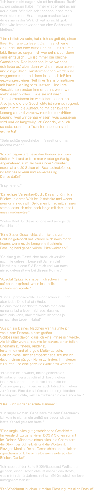 “Ich kann nicht sagen wie oft ich dieses ‚Buch‘  schon gelesen habe. Immer wieder gibt es mir  neue Kraft. Wirklich sehr schade, dass man  wohl nie solche Erfahrungen machen kann ...  da es sie in der Wirklichkeit so nicht gibt.  Dies wird immer wieder nur eine Sehnsucht  bleiben.”  “Um ehrlich zu sein, habe ich es geliebt, einen  Ihrer Romane zu lesen. Dann las ich eine  Sekunde und eine dritte und da ... Es tut mir  leid, Ihnen zu sagen, ich war sehr, aber dann  sehr enttäuscht. Es ist immer die gleiche  Geschichte: Das Mädchen ist verwandelt  (ich liebe es) aber dann wird sie freigelassen  und einige ihrer Transformationen werden ihr  weggenommen und dann ist sie schließlich  gezwungen, einen Teil ihrer Transformationen  mit ihrem Liebling fortzusetzen. Und Ihre  Geschichten enden immer dann, wenn wir  mehr lesen wollen… wie sie mit ihren  Transformationen im wirklichen Leben lebt.  Also ja, die erste Geschichte ist sehr aufregend,  dann nimmt die Aufregung mit der zweiten  Lesung ab und verschwindet bei der dritten  Lesung, weil wir genau wissen, was passieren  wird und es langweilig ist! Schade, wirklich  schade, denn Ihre Transformationen sind  großartig!”  “Sehr schön geschrieben, fesselt und man  möchte mehr.”  “Ich bin begeistert. Lese den Roman jetzt zum  fünften Mal und er ist immer wieder großartig.  Angenehmer, zum Teil fesselnder Schreibstil,  maximal alle 20 Seiten ein Rechtschreibfehler,  inhaltliches Niveau und Abwechslung.  Danke dafür!”  “Inspirierend.”  “Ein echtes Versenker-Buch. Das sind für mich  Bücher, in deren Welt ich feststecke und weder  raus kann noch will. Bei denen ich so mitgerissen  werde, dass ich mich noch lange mit dem Inhalt  auseinandersetze.”  “Vielen Dank für diese schöne und anregende  Geschichte!”  “Eine Super-Geschichte, die mich bis zum  Schluss gefesselt hat. Würde mich noch mehr  freuen, wenn es die komplette illustrierte  Fassung bald geben würde. Bitte weiter so!”  “So eine gute Geschichte habe ich wirklich  noch nie gelesen. Lese seit Jahren viel  Literatur aus dem SM Bereich und war noch  nie so gefesselt wie bei diesem Roman.”  "Absolut Spitze; ich habe mich schon immer  auf abends gefreut, wenn ich endlich  weiterlesen konnte."   "Eine Supergeschichte. Leider schon zu Ende,  aber jedes Ding hat ein Ende. So eine tolle Geschichte möchte man sehr  gerne selbst erleben. Schade, dass es  nicht sein kann, aber vielleicht klappt es ja i m nächsten Leben. Haha!"    "Als ich ein kleines Mädchen war, träumte ich  von einem Prinzen, einem großen  Schloss und davon, dass ich eine Prinzessin werde. Als ich älter wurde, träumte ich davon, einen tollen  Ehemann zu finden, Kinder zu  bekommen und eine gute Mutter zu sein. Seit ich diese Bücher entdeckt habe, träume ich  davon, einen gütigen Herrn zu finden, ihm dienen  zu dürfen und eine perfekte Sklavin zu werden."    "Nie hätte ich erwartet, meine geheimsten  Phantasien derart ausführlich beschrieben  lesen zu können … und beim Lesen die feste  Überzeugung zu haben, es auch tatsächlich leben  zu können. Eine der schönsten und ergreifenden  Liebesgeschichte, welche mir bisher in die Hände fiel!"    "Das Buch ist der absolute Hammer."   "Ein super Roman. Ganz nach meinem Geschmack.  Ich konnte nicht mehr aufhören, bevor ich das  letzte Kapitel gelesen hatte."   "Eine unglaublich gut geschriebene Geschichte.  Im Vergleich zu ganz vielen BDSM Stories stimmt  bei Deinen Büchern einfach alles, die Charaktere,  die Story, der Schreibstil und die Wortwahl.  Einziges Manko: Deine Geschichten enden leider  irgendwann :-) Bitte schreibe noch viele solcher  Bücher. Danke!"    "Ich habe auf der Seite BDSMfiction.net Wolfsbraut  gelesen, diese Geschichte ist absolut das Beste,  was mir in den 2 Jahren, seit ich SM-Geschichten lese,  untergekommen ist."   "Die Wolfsbraut ist absolut meine Richtung, mit allen Details!"