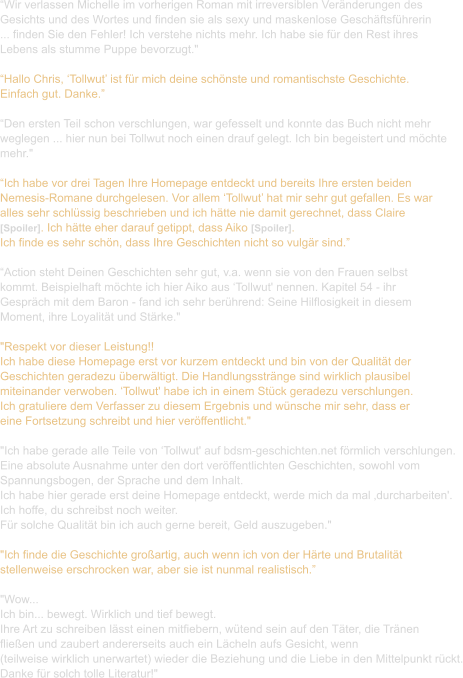 “Wir verlassen Michelle im vorherigen Roman mit irreversiblen Veränderungen des  Gesichts und des Wortes und finden sie als sexy und maskenlose Geschäftsführerin  ... finden Sie den Fehler! Ich verstehe nichts mehr. Ich habe sie für den Rest ihres  Lebens als stumme Puppe bevorzugt."  “Hallo Chris, ‘Tollwut’ ist für mich deine schönste und romantischste Geschichte.  Einfach gut. Danke.”  “Den ersten Teil schon verschlungen, war gefesselt und konnte das Buch nicht mehr  weglegen ... hier nun bei Tollwut noch einen drauf gelegt. Ich bin begeistert und möchte  mehr."  “Ich habe vor drei Tagen Ihre Homepage entdeckt und bereits Ihre ersten beiden  Nemesis-Romane durchgelesen. Vor allem ‘Tollwut’ hat mir sehr gut gefallen. Es war  alles sehr schlüssig beschrieben und ich hätte nie damit gerechnet, dass Claire  [Spoiler]. Ich hätte eher darauf getippt, dass Aiko [Spoiler].  Ich finde es sehr schön, dass Ihre Geschichten nicht so vulgär sind.”  “Action steht Deinen Geschichten sehr gut, v.a. wenn sie von den Frauen selbst  kommt. Beispielhaft möchte ich hier Aiko aus ‘Tollwut' nennen. Kapitel 54 - ihr  Gespräch mit dem Baron - fand ich sehr berührend: Seine Hilflosigkeit in diesem  Moment, ihre Loyalität und Stärke."  "Respekt vor dieser Leistung!! Ich habe diese Homepage erst vor kurzem entdeckt und bin von der Qualität der  Geschichten geradezu überwältigt. Die Handlungsstränge sind wirklich plausibel  miteinander verwoben. ‘Tollwut' habe ich in einem Stück geradezu verschlungen.  Ich gratuliere dem Verfasser zu diesem Ergebnis und wünsche mir sehr, dass er  eine Fortsetzung schreibt und hier veröffentlicht."   "Ich habe gerade alle Teile von ‘Tollwut' auf bdsm-geschichten.net förmlich verschlungen.  Eine absolute Ausnahme unter den dort veröffentlichten Geschichten, sowohl vom  Spannungsbogen, der Sprache und dem Inhalt.  Ich habe hier gerade erst deine Homepage entdeckt, werde mich da mal ‚durcharbeiten'.  Ich hoffe, du schreibst noch weiter.  Für solche Qualität bin ich auch gerne bereit, Geld auszugeben."  "Ich finde die Geschichte großartig, auch wenn ich von der Härte und Brutalität  stellenweise erschrocken war, aber sie ist nunmal realistisch.”  "Wow... Ich bin... bewegt. Wirklich und tief bewegt.  Ihre Art zu schreiben lässt einen mitfiebern, wütend sein auf den Täter, die Tränen  fließen und zaubert andererseits auch ein Lächeln aufs Gesicht, wenn  (teilweise wirklich unerwartet) wieder die Beziehung und die Liebe in den Mittelpunkt rückt. Danke für solch tolle Literatur!"