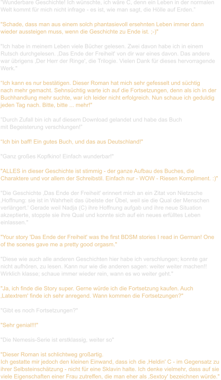 ”Wunderbare Geschichte! Ich wünschte, ich wäre C, denn ein Leben in der normalen  Welt kommt für mich nicht infrage - es ist, wie man sagt, die Hölle auf Erden.”  "Schade, dass man aus einem solch phantasievoll ersehnten Leben immer dann  wieder aussteigen muss, wenn die Geschichte zu Ende ist. ;-)"    "Ich habe in meinem Leben viele Bücher gelesen. Zwei davon habe ich in einem  Rutsch durchgelesen. ‚Das Ende der Freiheit' von dir war eines davon. Das andere  war übrigens ‚Der Herr der Ringe', die Trilogie. Vielen Dank für dieses hervorragende  Werk."  “Ich kann es nur bestätigen. Dieser Roman hat mich sehr gefesselt und süchtig  nach mehr gemacht. Sehnsüchtig warte ich auf die Fortsetzungen, denn als ich in der  Buchhandlung mehr suchte, war ich leider nicht erfolgreich. Nun schaue ich geduldig  jeden Tag nach. Bitte, bitte ... mehr!"  ”Durch Zufall bin ich auf diesem Download gelandet und habe das Buch  mit Begeisterung verschlungen!”  “Ich bin baff! Ein gutes Buch, und das aus Deutschland!"    "Ganz großes Kopfkino! Einfach wunderbar!"    "ALLES in dieser Geschichte ist stimmig - der ganze Aufbau des Buches, die  Charaktere und vor allem der Schreibstil. Einfach nur - WOW - Riesen Kompliment. :)"    "Die Geschichte ‚Das Ende der Freiheit' erinnert mich an ein Zitat von Nietzsche  ‚Hoffnung: sie ist in Wahrheit das übelste der Übel, weil sie die Qual der Menschen  verlängert.' Gerade weil Nadja (C) ihre Hoffnung aufgab und ihre neue Situation  akzeptierte, stoppte sie ihre Qual und konnte sich auf ein neues erfülltes Leben  einlassen."   "Your story 'Das Ende der Freiheit' was the first BDSM stories I read in German! One  of the scenes gave me a pretty good orgasm."  "Diese wie auch alle anderen Geschichten hier habe ich verschlungen; konnte gar  nicht aufhören, zu lesen. Kann nur wie die anderen sagen: weiter weiter machen!! Wirklich klasse; schaue immer wieder rein, wann es wo weiter geht."    "Ja, ich finde die Story super. Gerne würde ich die Fortsetzung kaufen. Auch  ‚Latextrem' finde ich sehr anregend. Wann kommen die Fortsetzungen?"    "Gibt es noch Fortsetzungen?"   "Sehr genial!!!"   "Die Nemesis-Serie ist erstklassig, weiter so"   "Dieser Roman ist schlichtweg großartig. Ich gestatte mir jedoch den kleinen Einwand, dass ich die ‚Heldin' C - im Gegensatz zu  ihrer Selbsteinschätzung - nicht für eine Sklavin halte. Ich denke vielmehr, dass auf sie  viele Eigenschaften einer Frau zutreffen, die man eher als ‚Sextoy' bezeichnen würde."