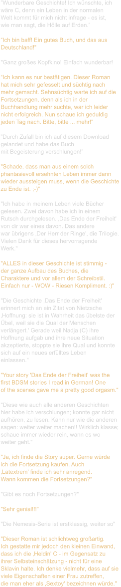 ”Wunderbare Geschichte! Ich wünschte, ich  wäre C, denn ein Leben in der normalen  Welt kommt für mich nicht infrage - es ist,  wie man sagt, die Hölle auf Erden.”  “Ich bin baff! Ein gutes Buch, und das aus  Deutschland!"    "Ganz großes Kopfkino! Einfach wunderbar!  “Ich kann es nur bestätigen. Dieser Roman  hat mich sehr gefesselt und süchtig nach  mehr gemacht. Sehnsüchtig warte ich auf die  Fortsetzungen, denn als ich in der  Buchhandlung mehr suchte, war ich leider  nicht erfolgreich. Nun schaue ich geduldig  jeden Tag nach. Bitte, bitte ... mehr!"  ”Durch Zufall bin ich auf diesem Download  gelandet und habe das Buch  mit Begeisterung verschlungen!”   "Schade, dass man aus einem solch  phantasievoll ersehnten Leben immer dann  wieder aussteigen muss, wenn die Geschichte  zu Ende ist. ;-)"    "Ich habe in meinem Leben viele Bücher  gelesen. Zwei davon habe ich in einem  Rutsch durchgelesen. ‚Das Ende der Freiheit'  von dir war eines davon. Das andere  war übrigens ‚Der Herr der Ringe', die Trilogie.  Vielen Dank für dieses hervorragende  Werk."   "ALLES in dieser Geschichte ist stimmig -  der ganze Aufbau des Buches, die  Charaktere und vor allem der Schreibstil.  Einfach nur - WOW - Riesen Kompliment. :)"    "Die Geschichte ‚Das Ende der Freiheit'  erinnert mich an ein Zitat von Nietzsche  ‚Hoffnung: sie ist in Wahrheit das übelste der  Übel, weil sie die Qual der Menschen  verlängert.' Gerade weil Nadja (C) ihre  Hoffnung aufgab und ihre neue Situation  akzeptierte, stoppte sie ihre Qual und konnte  sich auf ein neues erfülltes Leben  einlassen."   "Your story 'Das Ende der Freiheit' was the  first BDSM stories I read in German! One  of the scenes gave me a pretty good orgasm."  "Diese wie auch alle anderen Geschichten  hier habe ich verschlungen; konnte gar nicht  aufhören, zu lesen. Kann nur wie die anderen  sagen: weiter weiter machen!! Wirklich klasse;  schaue immer wieder rein, wann es wo  weiter geht."    "Ja, ich finde die Story super. Gerne würde  ich die Fortsetzung kaufen. Auch  ‚Latextrem' finde ich sehr anregend.  Wann kommen die Fortsetzungen?"    "Gibt es noch Fortsetzungen?"   "Sehr genial!!!"   "Die Nemesis-Serie ist erstklassig, weiter so"   "Dieser Roman ist schlichtweg großartig. Ich gestatte mir jedoch den kleinen Einwand,  dass ich die ‚Heldin' C - im Gegensatz zu  ihrer Selbsteinschätzung - nicht für eine  Sklavin halte. Ich denke vielmehr, dass auf sie  viele Eigenschaften einer Frau zutreffen,  die man eher als ‚Sextoy' bezeichnen würde."