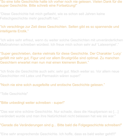 “So eine tolle Geschichte hatte ich vorher noch nie gelesen. Vielen Dank für die  super Geschichte. Bitte schreib eine Fortsetzung!”  “Diese Geschichte hat mich geflasht, wie es schon seit Jahren keine  Fetischgeschichte mehr geschafft hat.”  “Ich verschlinge zur Zeit diese Geschichten. Selten gibt es so spannende und  intelligente Erotik.”  “Ich wäre sehr erfreut, wenn du weiter solche Geschichten mit unveränderlichen  Maßnahmen schreiben würdest. Ich freue mich schon sehr auf ‘Latexempel’.”  “Super geschrieben, danke vielmals für diese Geschichte. Der Charakter ‘Lucy’  gefällt mir sehr gut, Figur und vor allem Brustgröße sind optimal. Zu manchen  Gesichtern erwartet man nun mal einen kleineren Busen.”  “Ich finde die Geschichte auch sehr, sehr gut. Mach weiter so. Vor allem neue  Geschichten mit Latex und Permaskin wären super!”  "Noch nie eine solch ausgefeilte und erotische Geschichte gelesen.”  “Tolle Geschichte"    "Bitte unbedingt weiter schreiben - super!"    "Das war eine schöne Geschichte. Nur schade, dass die Hauptperson so […]  verändert wurde und man ihre Natürlichkeit nicht belassen hat wie sie war."    "Gerade die Veränderungen sind g... Bitte bald die Folgegeschichte schreiben!"   "Eine sehr ansprechende Geschichte. Ich hoffe, dass es bald weiter geht!!!"