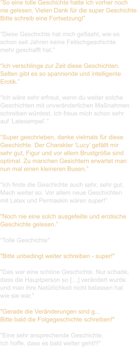 “So eine tolle Geschichte hatte ich vorher noch  nie gelesen. Vielen Dank für die super Geschichte.  Bitte schreib eine Fortsetzung!”  “Diese Geschichte hat mich geflasht, wie es  schon seit Jahren keine Fetischgeschichte  mehr geschafft hat.”  “Ich verschlinge zur Zeit diese Geschichten.  Selten gibt es so spannende und intelligente  Erotik.”  “Ich wäre sehr erfreut, wenn du weiter solche  Geschichten mit unveränderlichen Maßnahmen  schreiben würdest. Ich freue mich schon sehr  auf ‘Latexempel’.”  “Super geschrieben, danke vielmals für diese  Geschichte. Der Charakter ‘Lucy’ gefällt mir  sehr gut, Figur und vor allem Brustgröße sind  optimal. Zu manchen Gesichtern erwartet man  nun mal einen kleineren Busen.”  “Ich finde die Geschichte auch sehr, sehr gut.  Mach weiter so. Vor allem neue Geschichten  mit Latex und Permaskin wären super!”  "Noch nie eine solch ausgefeilte und erotische  Geschichte gelesen.”  “Tolle Geschichte"    "Bitte unbedingt weiter schreiben - super!"    "Das war eine schöne Geschichte. Nur schade,  dass die Hauptperson so […] verändert wurde  und man ihre Natürlichkeit nicht belassen hat  wie sie war."    "Gerade die Veränderungen sind g...  Bitte bald die Folgegeschichte schreiben!"   "Eine sehr ansprechende Geschichte.  Ich hoffe, dass es bald weiter geht!!!"