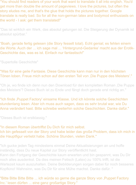 “You should find readers of your work that want to translate it all into english. You'd  get more than double the amount of pageviews. I love the pictures, but often the  story eludes me, and that's the glue that holds the pictures together. Google  translate is really bad. So for all the non-german latex and bodymod enthusiasts on  the world - I ask: get them translated!“  ”Das ist wirklich ein Werk, das absolut gelungen ist. Die Steigerung der Dynamik ist  absolut spürbar.”  “Boah, gerade fertig gelesen (die Story fesselt total). Echt genial; es fehlen einem  die Worte. Auch der ... ich sage mal ... ‘Hintergrund-Gedanke’ macht aus der Erotik- Geschichte das, was es ist. Einfach nur fantastisch!”  "Supertolle Geschichte"  "Was für eine geile Fantasie. Diese Geschichte kann man nur in den höchsten  Tönen loben. Freue mich schon auf den ersten Teil von ‚Die Puppe des Meisters'."   "Oh je, wo finde ich denn nun den Download für den kompletten Roman ‚Die Puppe  des Meisters'? Dieses Buch ist zu Ende und fängt doch gerade erst richtig an."   "Ich finde ‚Puppet Factory' einsame Klasse. Und ich könnte solche Geschichten  stundenlang lesen. Aber ich muss auch sagen, dass es sehr brutal war, wie Du  Anna verändert hast. Bitte schreibe weiterhin solche Geschichten. Danke dafür."  "Dieses Buch ist erstklassig."   "In diesem Roman übertriffst Du Dich für mich selbst.  Ich bin gefesselt von der Story und habe leider das große Problem, dass ich mich in  die Hauptfigur verliebt habe. Schöne Stunden, vielen Dank."   "Ich gucke jeden Tag mindestens einmal Deine Aktualisierungen an und hoffe  inständig, dass Du neue Kapitel zur Story veröffentlicht hast.  Kann den Fortgang der Geschichte kaum erwarten und bin gespannt, was Du Dir  noch alles ausdenkst. Da dies meinen Fetisch (Latex) zu 100% trifft, ist die  Wartezeit kaum auszuhalten. Deine Bebilderungen sorgen dabei für noch besseres  Kopfkino! Wahnsinn, was Du Dir für eine Mühe machst. Danke dafür. "  "Bitte Bitte Bitte Bitte ... ich würde so gerne die ganze Story von ‚Puppet Factory  Inc.' lesen dürfen ... eine ganz großartige Story."