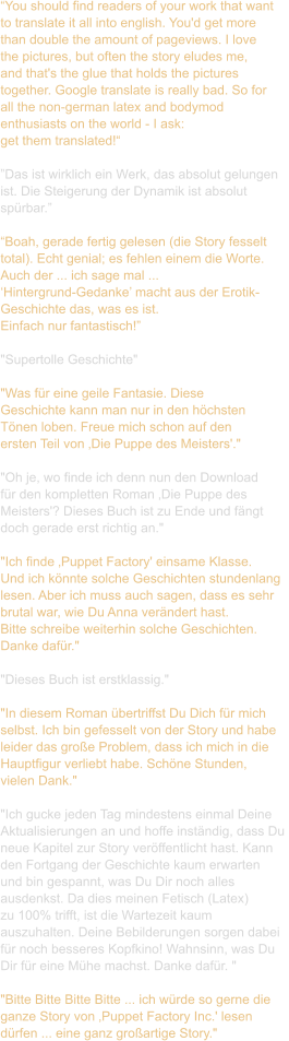 “You should find readers of your work that want  to translate it all into english. You'd get more  than double the amount of pageviews. I love  the pictures, but often the story eludes me,  and that's the glue that holds the pictures  together. Google translate is really bad. So for  all the non-german latex and bodymod  enthusiasts on the world - I ask:  get them translated!“  ”Das ist wirklich ein Werk, das absolut gelungen  ist. Die Steigerung der Dynamik ist absolut  spürbar.”  “Boah, gerade fertig gelesen (die Story fesselt  total). Echt genial; es fehlen einem die Worte.  Auch der ... ich sage mal ...  ‘Hintergrund-Gedanke’ macht aus der Erotik- Geschichte das, was es ist.  Einfach nur fantastisch!”  "Supertolle Geschichte"  "Was für eine geile Fantasie. Diese  Geschichte kann man nur in den höchsten  Tönen loben. Freue mich schon auf den  ersten Teil von ‚Die Puppe des Meisters'."   "Oh je, wo finde ich denn nun den Download  für den kompletten Roman ‚Die Puppe des  Meisters'? Dieses Buch ist zu Ende und fängt  doch gerade erst richtig an."   "Ich finde ‚Puppet Factory' einsame Klasse.  Und ich könnte solche Geschichten stundenlang  lesen. Aber ich muss auch sagen, dass es sehr  brutal war, wie Du Anna verändert hast.  Bitte schreibe weiterhin solche Geschichten.  Danke dafür."  "Dieses Buch ist erstklassig."   "In diesem Roman übertriffst Du Dich für mich  selbst. Ich bin gefesselt von der Story und habe  leider das große Problem, dass ich mich in die  Hauptfigur verliebt habe. Schöne Stunden,  vielen Dank."   "Ich gucke jeden Tag mindestens einmal Deine  Aktualisierungen an und hoffe inständig, dass Du  neue Kapitel zur Story veröffentlicht hast. Kann  den Fortgang der Geschichte kaum erwarten  und bin gespannt, was Du Dir noch alles  ausdenkst. Da dies meinen Fetisch (Latex)  zu 100% trifft, ist die Wartezeit kaum  auszuhalten. Deine Bebilderungen sorgen dabei  für noch besseres Kopfkino! Wahnsinn, was Du  Dir für eine Mühe machst. Danke dafür. "  "Bitte Bitte Bitte Bitte ... ich würde so gerne die  ganze Story von ‚Puppet Factory Inc.' lesen  dürfen ... eine ganz großartige Story."