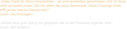 „Vielen Dank für Deine Geschichten - sie sind wunderbar geschrieben und ich freue  mich auf jeden neuen Teil! Vor allem die neue Geschichte ‚Santo Flamingo Dolls‘  trifft genau meinen Geschmack.“  (nach: Die Chirurgen)  „Wieder eine gute Storry, bin gespannt wie es der Probantin ergehen wird.“  (nach: Der Direktor)