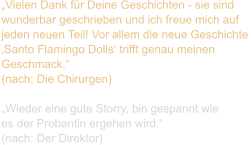 „Vielen Dank für Deine Geschichten - sie sind  wunderbar geschrieben und ich freue mich auf  jeden neuen Teil! Vor allem die neue Geschichte  ‚Santo Flamingo Dolls‘ trifft genau meinen  Geschmack.“  (nach: Die Chirurgen)  „Wieder eine gute Storry, bin gespannt wie  es der Probantin ergehen wird.“  (nach: Der Direktor)