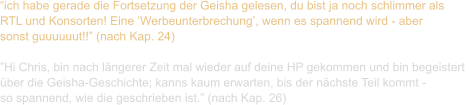 “ich habe gerade die Fortsetzung der Geisha gelesen, du bist ja noch schlimmer als  RTL und Konsorten! Eine ‘Werbeunterbrechung’, wenn es spannend wird - aber  sonst guuuuuut!!” (nach Kap. 24)  ”Hi Chris, bin nach längerer Zeit mal wieder auf deine HP gekommen und bin begeistert  über die Geisha-Geschichte; kanns kaum erwarten, bis der nächste Teil kommt -  so spannend, wie die geschrieben ist.” (nach Kap. 26)