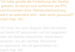 “ich habe gerade die Fortsetzung der Geisha  gelesen, du bist ja noch schlimmer als RTL  und Konsorten! Eine ‘Werbeunterbrechung’,  wenn es spannend wird - aber sonst guuuuuut!!”  (nach Kap. 24)  ”Hi Chris, bin nach längerer Zeit mal wieder  auf deine HP gekommen und bin begeistert  über die Geisha-Geschichte; kanns kaum  erwarten, bis der nächste Teil kommt -  so spannend, wie die geschrieben ist.”  (nach Kap. 26)