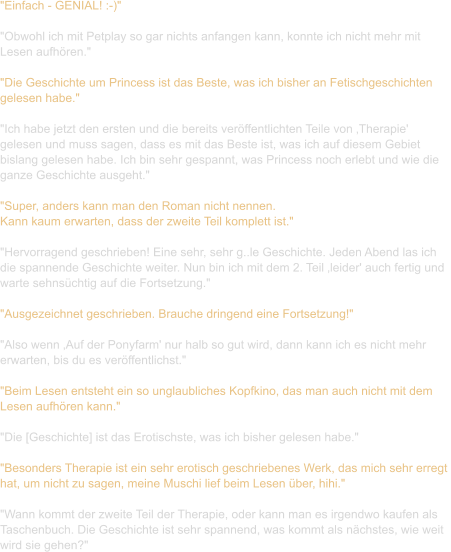 "Einfach - GENIAL! :-)"  "Obwohl ich mit Petplay so gar nichts anfangen kann, konnte ich nicht mehr mit  Lesen aufhören."   "Die Geschichte um Princess ist das Beste, was ich bisher an Fetischgeschichten  gelesen habe."  "Ich habe jetzt den ersten und die bereits veröffentlichten Teile von ‚Therapie'  gelesen und muss sagen, dass es mit das Beste ist, was ich auf diesem Gebiet  bislang gelesen habe. Ich bin sehr gespannt, was Princess noch erlebt und wie die  ganze Geschichte ausgeht."  "Super, anders kann man den Roman nicht nennen. Kann kaum erwarten, dass der zweite Teil komplett ist."  "Hervorragend geschrieben! Eine sehr, sehr g..le Geschichte. Jeden Abend las ich  die spannende Geschichte weiter. Nun bin ich mit dem 2. Teil ‚leider' auch fertig und  warte sehnsüchtig auf die Fortsetzung."   "Ausgezeichnet geschrieben. Brauche dringend eine Fortsetzung!"   "Also wenn ‚Auf der Ponyfarm' nur halb so gut wird, dann kann ich es nicht mehr  erwarten, bis du es veröffentlichst."   "Beim Lesen entsteht ein so unglaubliches Kopfkino, das man auch nicht mit dem  Lesen aufhören kann."   "Die [Geschichte] ist das Erotischste, was ich bisher gelesen habe."   "Besonders Therapie ist ein sehr erotisch geschriebenes Werk, das mich sehr erregt  hat, um nicht zu sagen, meine Muschi lief beim Lesen über, hihi."  "Wann kommt der zweite Teil der Therapie, oder kann man es irgendwo kaufen als  Taschenbuch. Die Geschichte ist sehr spannend, was kommt als nächstes, wie weit  wird sie gehen?"