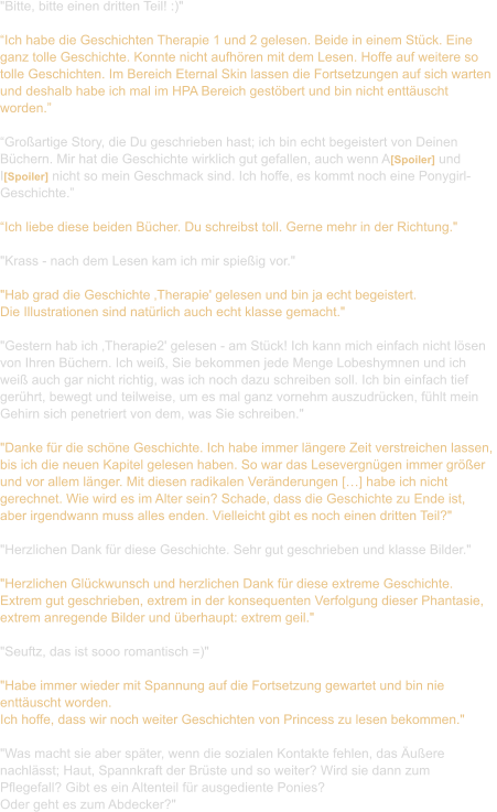 "Bitte, bitte einen dritten Teil! :)"  “Ich habe die Geschichten Therapie 1 und 2 gelesen. Beide in einem Stück. Eine  ganz tolle Geschichte. Konnte nicht aufhören mit dem Lesen. Hoffe auf weitere so  tolle Geschichten. Im Bereich Eternal Skin lassen die Fortsetzungen auf sich warten  und deshalb habe ich mal im HPA Bereich gestöbert und bin nicht enttäuscht  worden.”  “Großartige Story, die Du geschrieben hast; ich bin echt begeistert von Deinen  Büchern. Mir hat die Geschichte wirklich gut gefallen, auch wenn A[Spoiler] und  I[Spoiler] nicht so mein Geschmack sind. Ich hoffe, es kommt noch eine Ponygirl- Geschichte.”  “Ich liebe diese beiden Bücher. Du schreibst toll. Gerne mehr in der Richtung."   "Krass - nach dem Lesen kam ich mir spießig vor."   "Hab grad die Geschichte ‚Therapie' gelesen und bin ja echt begeistert.  Die Illustrationen sind natürlich auch echt klasse gemacht."  "Gestern hab ich ‚Therapie2' gelesen - am Stück! Ich kann mich einfach nicht lösen  von Ihren Büchern. Ich weiß, Sie bekommen jede Menge Lobeshymnen und ich  weiß auch gar nicht richtig, was ich noch dazu schreiben soll. Ich bin einfach tief  gerührt, bewegt und teilweise, um es mal ganz vornehm auszudrücken, fühlt mein  Gehirn sich penetriert von dem, was Sie schreiben."   "Danke für die schöne Geschichte. Ich habe immer längere Zeit verstreichen lassen,  bis ich die neuen Kapitel gelesen haben. So war das Lesevergnügen immer größer  und vor allem länger. Mit diesen radikalen Veränderungen […] habe ich nicht  gerechnet. Wie wird es im Alter sein? Schade, dass die Geschichte zu Ende ist,  aber irgendwann muss alles enden. Vielleicht gibt es noch einen dritten Teil?"  "Herzlichen Dank für diese Geschichte. Sehr gut geschrieben und klasse Bilder."  "Herzlichen Glückwunsch und herzlichen Dank für diese extreme Geschichte.  Extrem gut geschrieben, extrem in der konsequenten Verfolgung dieser Phantasie,  extrem anregende Bilder und überhaupt: extrem geil."    "Seuftz, das ist sooo romantisch =)"  "Habe immer wieder mit Spannung auf die Fortsetzung gewartet und bin nie  enttäuscht worden. Ich hoffe, dass wir noch weiter Geschichten von Princess zu lesen bekommen."  "Was macht sie aber später, wenn die sozialen Kontakte fehlen, das Äußere  nachlässt; Haut, Spannkraft der Brüste und so weiter? Wird sie dann zum  Pflegefall? Gibt es ein Altenteil für ausgediente Ponies?  Oder geht es zum Abdecker?"