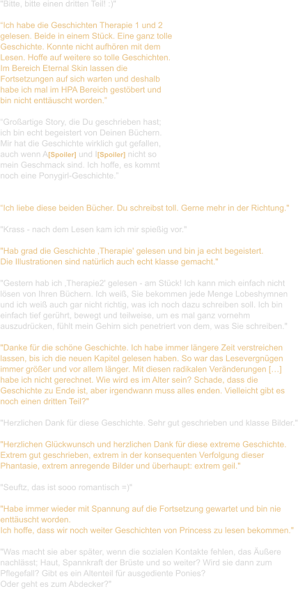 "Bitte, bitte einen dritten Teil! :)"  “Ich habe die Geschichten Therapie 1 und 2  gelesen. Beide in einem Stück. Eine ganz tolle  Geschichte. Konnte nicht aufhören mit dem  Lesen. Hoffe auf weitere so tolle Geschichten.  Im Bereich Eternal Skin lassen die  Fortsetzungen auf sich warten und deshalb  habe ich mal im HPA Bereich gestöbert und  bin nicht enttäuscht worden.”  “Großartige Story, die Du geschrieben hast;  ich bin echt begeistert von Deinen Büchern.  Mir hat die Geschichte wirklich gut gefallen,  auch wenn A[Spoiler] und I[Spoiler] nicht so  mein Geschmack sind. Ich hoffe, es kommt  noch eine Ponygirl-Geschichte.”   “Ich liebe diese beiden Bücher. Du schreibst toll. Gerne mehr in der Richtung."   "Krass - nach dem Lesen kam ich mir spießig vor."   "Hab grad die Geschichte ‚Therapie' gelesen und bin ja echt begeistert.  Die Illustrationen sind natürlich auch echt klasse gemacht."  "Gestern hab ich ‚Therapie2' gelesen - am Stück! Ich kann mich einfach nicht  lösen von Ihren Büchern. Ich weiß, Sie bekommen jede Menge Lobeshymnen  und ich weiß auch gar nicht richtig, was ich noch dazu schreiben soll. Ich bin  einfach tief gerührt, bewegt und teilweise, um es mal ganz vornehm  auszudrücken, fühlt mein Gehirn sich penetriert von dem, was Sie schreiben."   "Danke für die schöne Geschichte. Ich habe immer längere Zeit verstreichen  lassen, bis ich die neuen Kapitel gelesen haben. So war das Lesevergnügen  immer größer und vor allem länger. Mit diesen radikalen Veränderungen […]  habe ich nicht gerechnet. Wie wird es im Alter sein? Schade, dass die  Geschichte zu Ende ist, aber irgendwann muss alles enden. Vielleicht gibt es  noch einen dritten Teil?"  "Herzlichen Dank für diese Geschichte. Sehr gut geschrieben und klasse Bilder."  "Herzlichen Glückwunsch und herzlichen Dank für diese extreme Geschichte.  Extrem gut geschrieben, extrem in der konsequenten Verfolgung dieser  Phantasie, extrem anregende Bilder und überhaupt: extrem geil."    "Seuftz, das ist sooo romantisch =)"  "Habe immer wieder mit Spannung auf die Fortsetzung gewartet und bin nie  enttäuscht worden. Ich hoffe, dass wir noch weiter Geschichten von Princess zu lesen bekommen."  "Was macht sie aber später, wenn die sozialen Kontakte fehlen, das Äußere  nachlässt; Haut, Spannkraft der Brüste und so weiter? Wird sie dann zum  Pflegefall? Gibt es ein Altenteil für ausgediente Ponies?  Oder geht es zum Abdecker?"