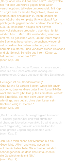 „Sorry, aber was soll das denn sein? Sandy wollte  nie Pet sein und wurde gegen ihren Willen  verschleppt und teilweise umgewandelt. Mit Kap.  18 ergibt sich für sie die Möglichkeit, etwas zu  ändern, aber anstatt sich zu lösen, erlaubt sie  nachträglich die komplette Umwandlung? Aus  pflichtgefühl gegenüber den anderen Pets? Sorry  C.D., du hast schon einiges sehr schwer  nachvollziehbares produziert, aber das hier ist  wirklich Mist... Man hätte verstanden, wenn sie  erst mal so geblieben wäre, um mit ihrem Mann  die Sache zu besprechen, versuchen, wieder ein  selbstbestimmtes Leben zu haben, evlt. eine  normale Hautfarbe - und vor allem dieses Halsband  und die Schock-Scheiße aus ihrem Körper zu  bekommen ... aber das ???“ (nach Kap. 20)  „Milch - ein toller neuer Roman. Ich muss sagen,  dass Sie die Geschichte sehr konsequent  strukturieren. Großes Lob auch für Ihre Detailtreue.   Gelungen ist die ‚Sonderwarnung‘.  Gute Sache für zartere Seelen, wobei ich davon  ausgehe, dass es diese unter Ihren LeserINNEn  wohl eher nicht gibt. Das gute Bildmaterial vertieft  die Eindrücke, die man beim Lesen erhält,  allerdings, was gut ist, ohne dem Leser sein  Kopfkino völlig zu stehlen.“  (nach Kap. 20)  „Die Frustration und Ausweglosigkeit kommt im  1. Kapitel gut herüber und wird durch den  drohenden Jobverlust verstärkt. So wirkt es auch  nicht fragwürdig, dass ein etwas heikler Job  ohne großes Zögern angenommen wird.“ (nach Kap. 2)  „Ich freue mich schon seit Monaten auf die  Geschichte ‚Milch‘ und warte gespannt  auf die nächsten Teile. Sie schreiben wirklich  sehr angenehm, so dass das Eintauchen in  die Geschichten leicht fällt.“  (nach Kap. 2)