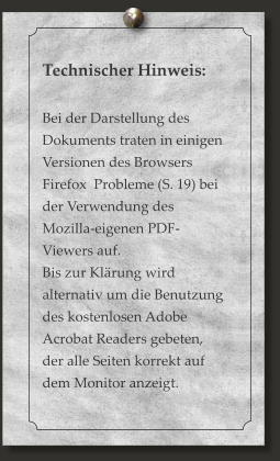 Technischer Hinweis:  Bei der Darstellung des Dokuments traten in einigen Versionen des Browsers Firefox  Probleme (S. 19) bei der Verwendung des Mozilla-eigenen PDF-Viewers auf.  Bis zur Klärung wird alternativ um die Benutzung des kostenlosen Adobe Acrobat Readers gebeten, der alle Seiten korrekt auf dem Monitor anzeigt.