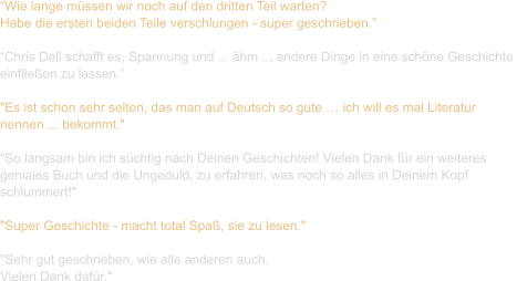 “Wie lange müssen wir noch auf den dritten Teil warten?  Habe die ersten beiden Teile verschlungen - super geschrieben.”  “Chris Dell schafft es, Spannung und ... ähm ... andere Dinge in eine schöne Geschichte  einfließen zu lassen.”  "Es ist schon sehr selten, das man auf Deutsch so gute … ich will es mal Literatur  nennen ... bekommt."   "So langsam bin ich süchtig nach Deinen Geschichten! Vielen Dank für ein weiteres  geniales Buch und die Ungeduld, zu erfahren, was noch so alles in Deinem Kopf  schlummert!"   "Super Geschichte - macht total Spaß, sie zu lesen."   "Sehr gut geschrieben, wie alle anderen auch. Vielen Dank dafür."