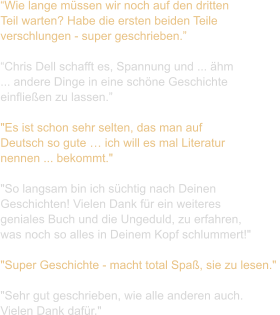 “Wie lange müssen wir noch auf den dritten  Teil warten? Habe die ersten beiden Teile  verschlungen - super geschrieben.”  “Chris Dell schafft es, Spannung und ... ähm  ... andere Dinge in eine schöne Geschichte  einfließen zu lassen.”  "Es ist schon sehr selten, das man auf  Deutsch so gute … ich will es mal Literatur  nennen ... bekommt."   "So langsam bin ich süchtig nach Deinen  Geschichten! Vielen Dank für ein weiteres  geniales Buch und die Ungeduld, zu erfahren,  was noch so alles in Deinem Kopf schlummert!"   "Super Geschichte - macht total Spaß, sie zu lesen."   "Sehr gut geschrieben, wie alle anderen auch.  Vielen Dank dafür."