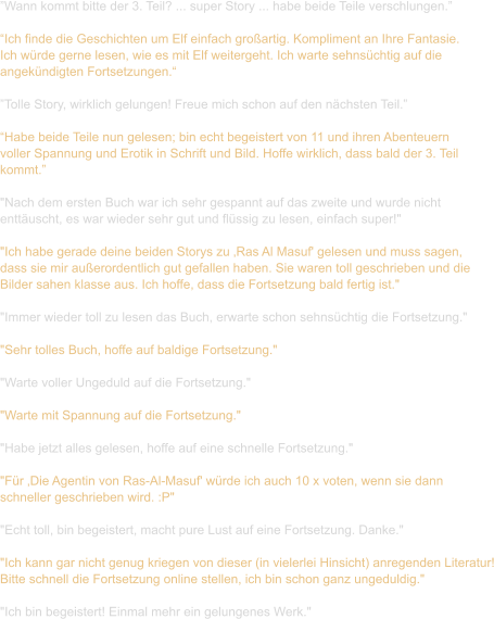 ”Wann kommt bitte der 3. Teil? ... super Story ... habe beide Teile verschlungen.”  “Ich finde die Geschichten um Elf einfach großartig. Kompliment an Ihre Fantasie.  Ich würde gerne lesen, wie es mit Elf weitergeht. Ich warte sehnsüchtig auf die  angekündigten Fortsetzungen.“  ”Tolle Story, wirklich gelungen! Freue mich schon auf den nächsten Teil.”  “Habe beide Teile nun gelesen; bin echt begeistert von 11 und ihren Abenteuern  voller Spannung und Erotik in Schrift und Bild. Hoffe wirklich, dass bald der 3. Teil  kommt.”  "Nach dem ersten Buch war ich sehr gespannt auf das zweite und wurde nicht  enttäuscht, es war wieder sehr gut und flüssig zu lesen, einfach super!"  "Ich habe gerade deine beiden Storys zu ‚Ras Al Masuf' gelesen und muss sagen,  dass sie mir außerordentlich gut gefallen haben. Sie waren toll geschrieben und die  Bilder sahen klasse aus. Ich hoffe, dass die Fortsetzung bald fertig ist."   "Immer wieder toll zu lesen das Buch, erwarte schon sehnsüchtig die Fortsetzung."   "Sehr tolles Buch, hoffe auf baldige Fortsetzung."   "Warte voller Ungeduld auf die Fortsetzung."   "Warte mit Spannung auf die Fortsetzung."   "Habe jetzt alles gelesen, hoffe auf eine schnelle Fortsetzung."  "Für ‚Die Agentin von Ras-Al-Masuf' würde ich auch 10 x voten, wenn sie dann  schneller geschrieben wird. :P"   "Echt toll, bin begeistert, macht pure Lust auf eine Fortsetzung. Danke."   "Ich kann gar nicht genug kriegen von dieser (in vielerlei Hinsicht) anregenden Literatur! Bitte schnell die Fortsetzung online stellen, ich bin schon ganz ungeduldig."  "Ich bin begeistert! Einmal mehr ein gelungenes Werk."
