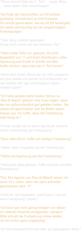 ”Wann kommt bitte der 3. Teil? ... super Story ... habe beide Teile verschlungen.”  “Ich finde die Geschichten um Elf einfach  großartig. Kompliment an Ihre Fantasie.  Ich würde gerne lesen, wie es mit Elf weitergeht.  Ich warte sehnsüchtig auf die angekündigten  Fortsetzungen.“  ”Tolle Story, wirklich gelungen!  Freue mich schon auf den nächsten Teil.”  “Habe beide Teile nun gelesen; bin echt  begeistert von 11 und ihren Abenteuern voller  Spannung und Erotik in Schrift und Bild.  Hoffe wirklich, dass bald der 3. Teil kommt.”  "Nach dem ersten Buch war ich sehr gespannt  auf das zweite und wurde nicht enttäuscht, es  war wieder sehr gut und flüssig zu lesen,  einfach super!"  "Ich habe gerade deine beiden Storys zu  ‚Ras Al Masuf' gelesen und muss sagen, dass  sie mir außerordentlich gut gefallen haben. Sie  waren toll geschrieben und die Bilder sahen  klasse aus. Ich hoffe, dass die Fortsetzung  bald fertig ist."   "Immer wieder toll zu lesen das Buch, erwarte  schon sehnsüchtig die Fortsetzung."   "Sehr tolles Buch, hoffe auf baldige Fortsetzung."   "Warte voller Ungeduld auf die Fortsetzung."   "Warte mit Spannung auf die Fortsetzung."   "Habe jetzt alles gelesen, hoffe auf eine schnelle  Fortsetzung."  "Für ‚Die Agentin von Ras-Al-Masuf' würde ich  auch 10 x voten, wenn sie dann schneller  geschrieben wird. :P"   "Echt toll, bin begeistert, macht pure Lust auf  eine Fortsetzung. Danke."   "Ich kann gar nicht genug kriegen von dieser  (in vielerlei Hinsicht) anregenden Literatur! Bitte schnell die Fortsetzung online stellen,  ich bin schon ganz ungeduldig."  "Ich bin begeistert! Einmal mehr ein gelungenes Werk."