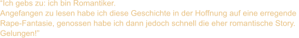 “Ich gebs zu: ich bin Romantiker.  Angefangen zu lesen habe ich diese Geschichte in der Hoffnung auf eine erregende  Rape-Fantasie, genossen habe ich dann jedoch schnell die eher romantische Story.  Gelungen!”