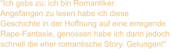 “Ich gebs zu: ich bin Romantiker.  Angefangen zu lesen habe ich diese  Geschichte in der Hoffnung auf eine erregende  Rape-Fantasie, genossen habe ich dann jedoch  schnell die eher romantische Story. Gelungen!”