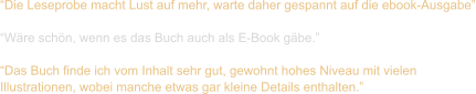 “Die Leseprobe macht Lust auf mehr, warte daher gespannt auf die ebook-Ausgabe”  “Wäre schön, wenn es das Buch auch als E-Book gäbe.”  “Das Buch finde ich vom Inhalt sehr gut, gewohnt hohes Niveau mit vielen  Illustrationen, wobei manche etwas gar kleine Details enthalten.”