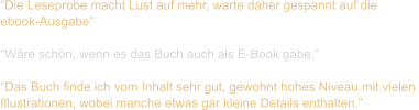 “Die Leseprobe macht Lust auf mehr, warte daher gespannt auf die  ebook-Ausgabe”  “Wäre schön, wenn es das Buch auch als E-Book gäbe.”  “Das Buch finde ich vom Inhalt sehr gut, gewohnt hohes Niveau mit vielen  Illustrationen, wobei manche etwas gar kleine Details enthalten.”