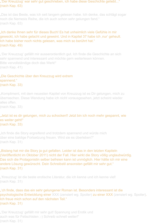 „‘Der Kreuzzug‘ war sehr gut geschrieben, ich habe diese Geschichte geliebt...“ (nach Kap. 63)  „Das ist das Beste, was ich seit langem gelesen habe. Ich denke, das schlägt sogar  noch die Nemesis Reihe, die ich auch schon sehr gelungen fand.“ (nach Kap. 63)  „Ich danke Ihnen sehr für dieses Buch! Es hat unheimlich viele Gefühle in mir  geweckt, ich habe gelacht und geweint. Und in Kapitel 37 habe ich ‚nur‘ geheult.  Ich habe bisher noch nichts gelesen, was mich so berührt hat.“ (nach Kap. 49)  „‘Der Kreuzzug‘ gefällt mir ausserordentlich gut. Ich finde die Geschichte an sich  sehr spannend und interessant und möchte gern weiterlesen können.  Bitte vervollständige doch das Werk!“ (nach Kap. 41)  „Die Geschichte über den Kreuzzug wird extrem  spannend.“ (nach Kap. 33)  „Kompliment, mit dem neuesten Kapitel von Kreuzzug ist es Dir gelungen, mich zu  überraschen. Diese Wendung habe ich nicht vorausgesehen, jetzt scheint wieder  alles offen.  (nach Kap. 33)  „Jetzt ist es dir gelungen, mich zu schocken!! Jetzt bin ich noch mehr gespannt, wie  es weiter geht!“ (nach Kap. 33)  „Ich finde die Story ergreifend und trotzdem spannend und würde mich  über eine baldige Fortsetzung freuen. Wird sie es überleben?“ (nach Kap. 31)  „Bislang hat mir die Story ja gut gefallen. Leider ist das in den letzten Kapiteln  (Veröffentlicht im Oktober 2011) nicht der Fall. Hier wirkt die Story völlig unglaubwürdig.  Das sich die Protagonistin selber befreien kann ist unmöglich. Hier hätte ich mir eine  andere Lösung gewünscht. Dein Schreibstil ansonsten gefällt mir sehr gut.“ (nach Kap. 31)  „‘Kreuzzug‘ ist die beste erotische Literatur, die ich kenne und ich kenne viel! (nach Kap. 31)  „‘ch finde, dass das ein sehr gelungener Roman ist. Besonders interessant ist die  psychologische Entwicklung einer XXX (zensiert wg. Spoiler) zu einer XXX (zensiert wg. Spoiler).  Ich freue mich schon auf den nächsten Teil.“  (nach Kap. 31)  „‘Der Kreuzzug‘ gefällt mir sehr gut! Spannung und Erotik und  auch was für Fetischisten ;-) Schreib schnell weiter!“ (nach Kap. 31)