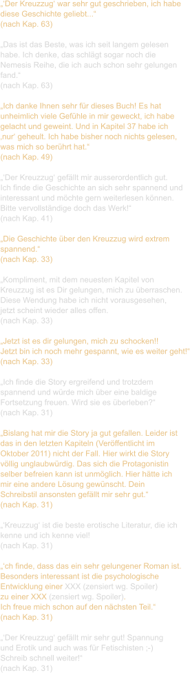 „‘Der Kreuzzug‘ war sehr gut geschrieben, ich habe  diese Geschichte geliebt...“ (nach Kap. 63)  „Das ist das Beste, was ich seit langem gelesen  habe. Ich denke, das schlägt sogar noch die  Nemesis Reihe, die ich auch schon sehr gelungen  fand.“ (nach Kap. 63)  „Ich danke Ihnen sehr für dieses Buch! Es hat  unheimlich viele Gefühle in mir geweckt, ich habe  gelacht und geweint. Und in Kapitel 37 habe ich  ‚nur‘ geheult. Ich habe bisher noch nichts gelesen,  was mich so berührt hat.“ (nach Kap. 49)  „‘Der Kreuzzug‘ gefällt mir ausserordentlich gut.  Ich finde die Geschichte an sich sehr spannend und  interessant und möchte gern weiterlesen können.  Bitte vervollständige doch das Werk!“ (nach Kap. 41)  „Die Geschichte über den Kreuzzug wird extrem  spannend.“ (nach Kap. 33)  „Kompliment, mit dem neuesten Kapitel von  Kreuzzug ist es Dir gelungen, mich zu überraschen.  Diese Wendung habe ich nicht vorausgesehen,  jetzt scheint wieder alles offen.  (nach Kap. 33)  „Jetzt ist es dir gelungen, mich zu schocken!!  Jetzt bin ich noch mehr gespannt, wie es weiter geht!“ (nach Kap. 33)  „Ich finde die Story ergreifend und trotzdem  spannend und würde mich über eine baldige  Fortsetzung freuen. Wird sie es überleben?“ (nach Kap. 31)  „Bislang hat mir die Story ja gut gefallen. Leider ist  das in den letzten Kapiteln (Veröffentlicht im  Oktober 2011) nicht der Fall. Hier wirkt die Story  völlig unglaubwürdig. Das sich die Protagonistin  selber befreien kann ist unmöglich. Hier hätte ich  mir eine andere Lösung gewünscht. Dein  Schreibstil ansonsten gefällt mir sehr gut.“ (nach Kap. 31)  „‘Kreuzzug‘ ist die beste erotische Literatur, die ich  kenne und ich kenne viel! (nach Kap. 31)  „‘ch finde, dass das ein sehr gelungener Roman ist.  Besonders interessant ist die psychologische  Entwicklung einer XXX (zensiert wg. Spoiler)  zu einer XXX (zensiert wg. Spoiler).  Ich freue mich schon auf den nächsten Teil.“  (nach Kap. 31)  „‘Der Kreuzzug‘ gefällt mir sehr gut! Spannung  und Erotik und auch was für Fetischisten ;-)  Schreib schnell weiter!“ (nach Kap. 31)