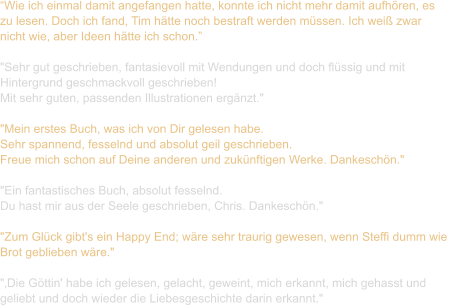 “Wie ich einmal damit angefangen hatte, konnte ich nicht mehr damit aufhören, es  zu lesen. Doch ich fand, Tim hätte noch bestraft werden müssen. Ich weiß zwar  nicht wie, aber Ideen hätte ich schon.”  "Sehr gut geschrieben, fantasievoll mit Wendungen und doch flüssig und mit  Hintergrund geschmackvoll geschrieben!  Mit sehr guten, passenden Illustrationen ergänzt."  "Mein erstes Buch, was ich von Dir gelesen habe.  Sehr spannend, fesselnd und absolut geil geschrieben.  Freue mich schon auf Deine anderen und zukünftigen Werke. Dankeschön."   "Ein fantastisches Buch, absolut fesselnd.  Du hast mir aus der Seele geschrieben, Chris. Dankeschön."   "Zum Glück gibt's ein Happy End; wäre sehr traurig gewesen, wenn Steffi dumm wie  Brot geblieben wäre."   "‚Die Göttin' habe ich gelesen, gelacht, geweint, mich erkannt, mich gehasst und  geliebt und doch wieder die Liebesgeschichte darin erkannt."