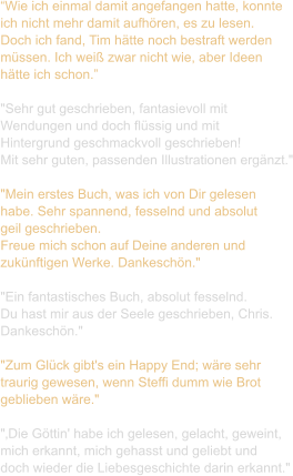 “Wie ich einmal damit angefangen hatte, konnte  ich nicht mehr damit aufhören, es zu lesen.  Doch ich fand, Tim hätte noch bestraft werden  müssen. Ich weiß zwar nicht wie, aber Ideen  hätte ich schon.”  "Sehr gut geschrieben, fantasievoll mit  Wendungen und doch flüssig und mit  Hintergrund geschmackvoll geschrieben!  Mit sehr guten, passenden Illustrationen ergänzt."  "Mein erstes Buch, was ich von Dir gelesen  habe. Sehr spannend, fesselnd und absolut  geil geschrieben.  Freue mich schon auf Deine anderen und  zukünftigen Werke. Dankeschön."  "Ein fantastisches Buch, absolut fesselnd.  Du hast mir aus der Seele geschrieben, Chris.  Dankeschön."   "Zum Glück gibt's ein Happy End; wäre sehr  traurig gewesen, wenn Steffi dumm wie Brot  geblieben wäre."   "‚Die Göttin' habe ich gelesen, gelacht, geweint,  mich erkannt, mich gehasst und geliebt und  doch wieder die Liebesgeschichte darin erkannt."