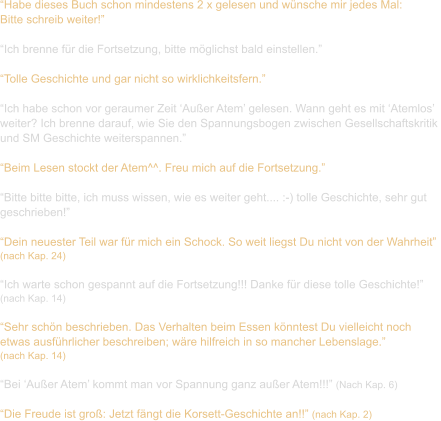 “Habe dieses Buch schon mindestens 2 x gelesen und wünsche mir jedes Mal:  Bitte schreib weiter!”  “Ich brenne für die Fortsetzung, bitte möglichst bald einstellen.”  “Tolle Geschichte und gar nicht so wirklichkeitsfern.”  “Ich habe schon vor geraumer Zeit ‘Außer Atem’ gelesen. Wann geht es mit ‘Atemlos’  weiter? Ich brenne darauf, wie Sie den Spannungsbogen zwischen Gesellschaftskritik  und SM Geschichte weiterspannen.”  “Beim Lesen stockt der Atem^^. Freu mich auf die Fortsetzung.”  “Bitte bitte bitte, ich muss wissen, wie es weiter geht.... :-) tolle Geschichte, sehr gut  geschrieben!”  “Dein neuester Teil war für mich ein Schock. So weit liegst Du nicht von der Wahrheit”  (nach Kap. 24)  “Ich warte schon gespannt auf die Fortsetzung!!! Danke für diese tolle Geschichte!”  (nach Kap. 14)  “Sehr schön beschrieben. Das Verhalten beim Essen könntest Du vielleicht noch  etwas ausführlicher beschreiben; wäre hilfreich in so mancher Lebenslage.”  (nach Kap. 14)  “Bei ‘Außer Atem’ kommt man vor Spannung ganz außer Atem!!!” (Nach Kap. 6)  “Die Freude ist groß: Jetzt fängt die Korsett-Geschichte an!!” (nach Kap. 2)