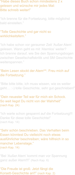 “Habe dieses Buch schon mindestens 2 x  gelesen und wünsche mir jedes Mal:  Bitte schreib weiter!”  “Ich brenne für die Fortsetzung, bitte möglichst  bald einstellen.”  “Tolle Geschichte und gar nicht so  wirklichkeitsfern.”  “Ich habe schon vor geraumer Zeit ‘Außer Atem’  gelesen. Wann geht es mit ‘Atemlos’ weiter?  Ich brenne darauf, wie Sie den Spannungsbogen  zwischen Gesellschaftskritik und SM Geschichte  weiterspannen.”  “Beim Lesen stockt der Atem^^. Freu mich auf  die Fortsetzung.”  “Bitte bitte bitte, ich muss wissen, wie es weiter  geht.... :-) tolle Geschichte, sehr gut geschrieben!”  “Dein neuester Teil war für mich ein Schock.  So weit liegst Du nicht von der Wahrheit”  (nach Kap. 24)  “Ich warte schon gespannt auf die Fortsetzung!!!  Danke für diese tolle Geschichte!”  (nach Kap. 14)  “Sehr schön beschrieben. Das Verhalten beim  Essen könntest Du vielleicht noch etwas  ausführlicher beschreiben; wäre hilfreich in so  mancher Lebenslage.”  (nach Kap. 14)  “Bei ‘Außer Atem’ kommt man vor Spannung  ganz außer Atem!!!” (Nach Kap. 6)  “Die Freude ist groß: Jetzt fängt die  Korsett-Geschichte an!!” (nach Kap. 2)