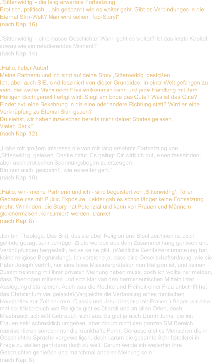 „‘Sittenwidrig‘ - die lang erwartete Fortsetzung. Erotisch, politisch ....bin gespannt wie es weiter geht. Gibt es Verbindungen in die  Eternal Skin-Welt? Man wird sehen. Top-Story!“ (nach Kap. 16)  „‘Sittenwidrig‘ - eine klasse Geschichte! Wann geht es weiter? Ist das letzte Kapitel  sowas wie ein retadierendes Moment?“ (nach Kap. 14)  „Hallo, lieber Autor! Meine Partnerin und ich sind auf deine Story ‚Sittenwidrig‘ gestoßen. Ich, aber auch SIE, sind fasziniert von dieser Grundidee. In einer Welt gefangen zu  sein, der weder Mann noch Frau entkommen kann und jede Handlung mit dem  Heiligen Buch gerechtfertigt wird. Siegt am Ende das Gute? Was ist das Gute?  Findet evt. eine Bekehrung in die eine oder andere Richtung statt? Wird es eine  Verknüpfung zu Eternal Skin geben? Du siehst, wir haben inzwischen bereits mehr deiner Stories gelesen. Vielen Dank!“ (nach Kap. 12)  „Habe mit großem Interesse die von mir lang ersehnte Fortsetzung von  ‚Sittenwidrig‘ gelesen. Danke dafür. Es gelingt Dir wirklich gut, einen fesselnden,  aber auch erotischen Spannungsbogen zu erzeugen. Bin nun auch ‚gespannt‘, wie es weiter geht.“  (nach Kap. 10)  „Hallo, wir - meine Partnerin und ich - sind begeistert von ‚Sittenwidrig‘. Toller  Gedanke das mit Public Exposure. Leider gab es schon länger keine Fortsetzung  mehr. Wir finden, die Story hat Potenzial und kann von Frauen und Männern  gleichermaßen ‚konsumiert‘ werden. Danke!  (nach Kap. 8)  „Ich bin Theologe. Das Bild, das sie über Religion und Bibel zeichnen ist doch  gelinde gesagt sehr schräge. Zitate werden aus dem Zusammenhang gerissen und  Verknüpfungen hergestellt, wo es keine gibt. (Weibliche Genitalverstümmelung hat  keine religiöse Begründung). Ich verstehe ja, dass eine Gesellschaftordnung, wie sie  Pater Joseph vertritt, nur eine böse Missinterprätation von Religion ist, und keinen  Zusammenhang mit ihrer privaten Meinung haben muss, doch ich wollte nur melden,  dass Theologen mitlesen und sich klar von den hermeneutischen Mitteln ihrer  Auslegung distanzieren. Auch was die Rechte und Freiheit einer Frau anbetrifft hat  das Christentum viel geleistet(Vergleiche die Verfassung eines römischen  Haushaltes zur Zeit der röm. Classik und Jesu Umgang mit Frauen.) Sagen wir also  mal so: Missbrauch von Religion gibt es überall und an allen Orten, doch  Missbrauch schließt Gebrauch nicht aus. Es gibt ja auch Dummdoms, die mit  Frauen sehr schrecklich umgehen, aber darum nicht den ganzen SM Bereich  repräsentieren sondern nur die krankhafte Form. Genauso gibt es Menschen die in  Geschichten Sprache vergewaltigen, doch darum die gesamte Schriftstellerei in  Frage zu stellen geht dann doch zu weit. Darum werde ich weiterhin Ihre  Geschichten genießen und manchmal anderer Meinung sein.“ (nach Kap. 8)