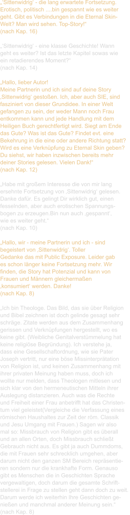 „‘Sittenwidrig‘ - die lang erwartete Fortsetzung. Erotisch, politisch ....bin gespannt wie es weiter  geht. Gibt es Verbindungen in die Eternal Skin- Welt? Man wird sehen. Top-Story!“ (nach Kap. 16)  „‘Sittenwidrig‘ - eine klasse Geschichte! Wann  geht es weiter? Ist das letzte Kapitel sowas wie  ein retadierendes Moment?“ (nach Kap. 14)  „Hallo, lieber Autor! Meine Partnerin und ich sind auf deine Story  ‚Sittenwidrig‘ gestoßen. Ich, aber auch SIE, sind  fasziniert von dieser Grundidee. In einer Welt  gefangen zu sein, der weder Mann noch Frau  entkommen kann und jede Handlung mit dem  Heiligen Buch gerechtfertigt wird. Siegt am Ende  das Gute? Was ist das Gute? Findet evt. eine  Bekehrung in die eine oder andere Richtung statt?  Wird es eine Verknüpfung zu Eternal Skin geben? Du siehst, wir haben inzwischen bereits mehr  deiner Stories gelesen. Vielen Dank!“ (nach Kap. 12)  „Habe mit großem Interesse die von mir lang  ersehnte Fortsetzung von ‚Sittenwidrig‘ gelesen.  Danke dafür. Es gelingt Dir wirklich gut, einen  fesselnden, aber auch erotischen Spannungs- bogen zu erzeugen.Bin nun auch ‚gespannt‘,  wie es weiter geht.“  (nach Kap. 10)  „Hallo, wir - meine Partnerin und ich - sind  begeistert von ‚Sittenwidrig‘. Toller  Gedanke das mit Public Exposure. Leider gab  es schon länger keine Fortsetzung mehr. Wir  finden, die Story hat Potenzial und kann von  Frauen und Männern gleichermaßen  ‚konsumiert‘ werden. Danke!  (nach Kap. 8)  „Ich bin Theologe. Das Bild, das sie über Religion  und Bibel zeichnen ist doch gelinde gesagt sehr  schräge. Zitate werden aus dem Zusammenhang  gerissen und Verknüpfungen hergestellt, wo es  keine gibt. (Weibliche Genitalverstümmelung hat  keine religiöse Begründung). Ich verstehe ja,  dass eine Gesellschaftordnung, wie sie Pater  Joseph vertritt, nur eine böse Missinterprätation  von Religion ist, und keinen Zusammenhang mit  ihrer privaten Meinung haben muss, doch ich  wollte nur melden, dass Theologen mitlesen und  sich klar von den hermeneutischen Mitteln ihrer  Auslegung distanzieren. Auch was die Rechte  und Freiheit einer Frau anbetrifft hat das Christen- tum viel geleistet(Vergleiche die Verfassung eines  römischen Haushaltes zur Zeit der röm. Classik  und Jesu Umgang mit Frauen.) Sagen wir also  mal so: Missbrauch von Religion gibt es überall  und an allen Orten, doch Missbrauch schließt  Gebrauch nicht aus. Es gibt ja auch Dummdoms,  die mit Frauen sehr schrecklich umgehen, aber  darum nicht den ganzen SM Bereich repräsentie- ren sondern nur die krankhafte Form. Genauso  gibt es Menschen die in Geschichten Sprache  vergewaltigen, doch darum die gesamte Schrift- stellerei in Frage zu stellen geht dann doch zu weit.  Darum werde ich weiterhin Ihre Geschichten ge- nießen und manchmal anderer Meinung sein.“ (nach Kap. 8)