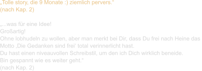 „Tolle story, die 9 Monate :) ziemlich pervers.“ (nach Kap. 2)  „...was für eine Idee! Großartig! Ohne lobhudeln zu wollen, aber man merkt bei Dir, dass Du frei nach Heine das  Motto ‚Die Gedanken sind frei‘ total verinnerlicht hast. Du hast einen niveauvollen Schreibstil, um den ich Dich wirklich beneide. Bin gespannt wie es weiter geht.“ (nach Kap. 2)