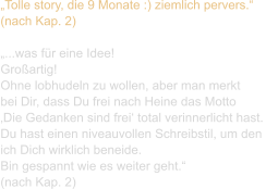 „Tolle story, die 9 Monate :) ziemlich pervers.“ (nach Kap. 2)  „...was für eine Idee! Großartig! Ohne lobhudeln zu wollen, aber man merkt  bei Dir, dass Du frei nach Heine das Motto  ‚Die Gedanken sind frei‘ total verinnerlicht hast. Du hast einen niveauvollen Schreibstil, um den  ich Dich wirklich beneide. Bin gespannt wie es weiter geht.“ (nach Kap. 2)