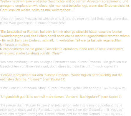 “Selten habe ich eine erotische Geschichte ‘mit optischen Anreizen’ so spannend und  anregend empfunden wie diese, die man erst beiseite legt, wenn das Ende erreicht ist.  Gern lese ich weiter, sollte es mal weitergehen ...”  “Also der ‘kurze Prozess’ ist wirklich eine Story, die man erst bei Seite legt, wenn das  letzte Wort gelesen ist. Einfach fantastisch!”  “Ein fantastischer Roman, bei dem ich mir aber gewünscht hätte, dass die letzten  Veränderungen und das Leben damit noch etwas mehr ausgeschmückt worden wären  - für mich kam das Ende zu schnell, im vorletzten Teil war ja fast ein regelrechter  Umbruch enthalten.  Nichtsdestotrotz ist die ganze Geschichte atemberaubend und absolut lesenswert,  eine ganz starke Leistung von dir, Chris.”  “Ich bitte inständig um ein baldiges Fortsetzen von ‘Kurzer Prozess’. Mir gefallen alle  Geschichten von Ihnen sehr gut, doch diese ist mein Favorit :)” (nach Kapitel 31)  “Großes Kompliment für den ‘Kurzen Prozess’. Warte täglich sehn’süchtig’ auf die  nächsten Schritte. *Kisses*” (nach Kapitel 27)  “Gratuliere zu der neuen Story ‘Kurzer Prozess’; gefällt mir sehr gut.” (nach Kapitel 21)  “Unglaublich gut. Bitte schnell mehr davon. Vorsicht, Suchtgefahr!” (nach Kapitel 7)  “Das neue Buch ‘Kurzer Prozess’ ist jetzt schon sehr interessant aufgebaut; freue  mich schon riesig auf die Fortsetzungen. Alleine schon der Gedanke, mit ‘Voodoo’  wäre das möglich - erregend. Danke schon jetzt für diesen Roman.” (nach Kapitel 7)