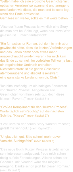 “Selten habe ich eine erotische Geschichte ‘mit  optischen Anreizen’ so spannend und anregend  empfunden wie diese, die man erst beiseite legt,  wenn das Ende erreicht ist.  Gern lese ich weiter, sollte es mal weitergehen ...”  “Also der ‘kurze Prozess’ ist wirklich eine Story,  die man erst bei Seite legt, wenn das letzte Wort  gelesen ist. Einfach fantastisch!”  “Ein fantastischer Roman, bei dem ich mir aber  gewünscht hätte, dass die letzten Veränderungen  und das Leben damit noch etwas mehr  ausgeschmückt worden wären - für mich kam  das Ende zu schnell, im vorletzten Teil war ja fast  ein regelrechter Umbruch enthalten.  Nichtsdestotrotz ist die ganze Geschichte  atemberaubend und absolut lesenswert,  eine ganz starke Leistung von dir, Chris.”  “Ich bitte inständig um ein baldiges Fortsetzen  von ‘Kurzer Prozess’. Mir gefallen alle  Geschichten von Ihnen sehr gut, doch diese  ist mein Favorit :)” (nach Kapitel 31)  “Großes Kompliment für den ‘Kurzen Prozess’.  Warte täglich sehn’süchtig’ auf die nächsten  Schritte. *Kisses*” (nach Kapitel 27)  “Gratuliere zu der neuen Story ‘Kurzer Prozess’;  gefällt mir sehr gut.” (nach Kapitel 21)  “Unglaublich gut. Bitte schnell mehr davon.  Vorsicht, Suchtgefahr!” (nach Kapitel 7)  “Das neue Buch ‘Kurzer Prozess’ ist jetzt schon  sehr interessant aufgebaut; freue mich schon  riesig auf die Fortsetzungen. Alleine schon der  Gedanke, mit ‘Voodoo’ wäre das möglich -  erregend. Danke schon jetzt für diesen Roman.”  (nach Kapitel 7)